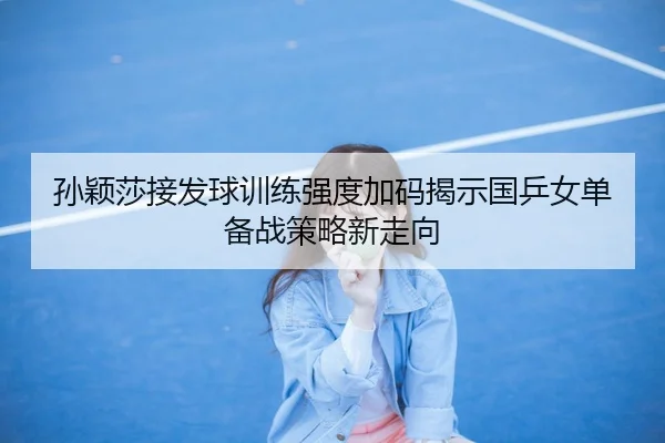 孙颖莎接发球训练强度加码揭示国乒女单备战策略新走向