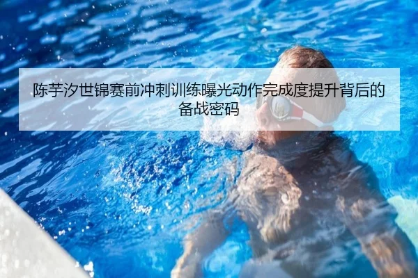 陈芋汐世锦赛前冲刺训练曝光动作完成度提升背后的备战密码